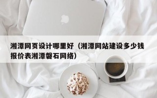 石河子湘潭网页设计哪里好（湘潭网站建设多少钱 报价表湘潭磐石网络）